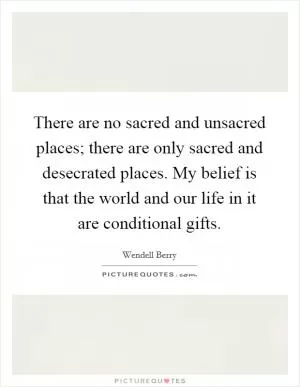There are no sacred and unsacred places; there are only sacred and desecrated places. My belief is that the world and our life in it are conditional gifts Picture Quote #1