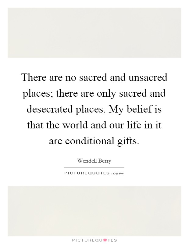 There are no sacred and unsacred places; there are only sacred and desecrated places. My belief is that the world and our life in it are conditional gifts. Picture Quote #1