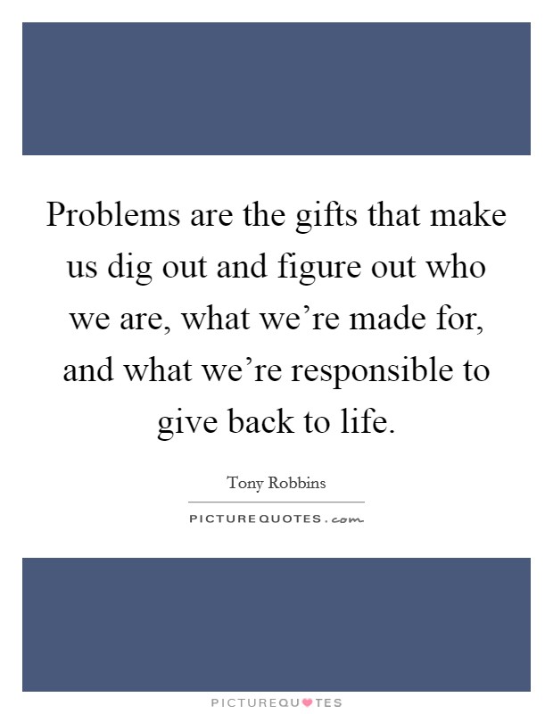 Problems are the gifts that make us dig out and figure out who we are, what we're made for, and what we're responsible to give back to life. Picture Quote #1