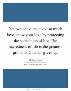 You who have received so much love, show your love by protecting the sacredness of life. The sacredness of life is the greatest gifts that God has given us Picture Quote #1