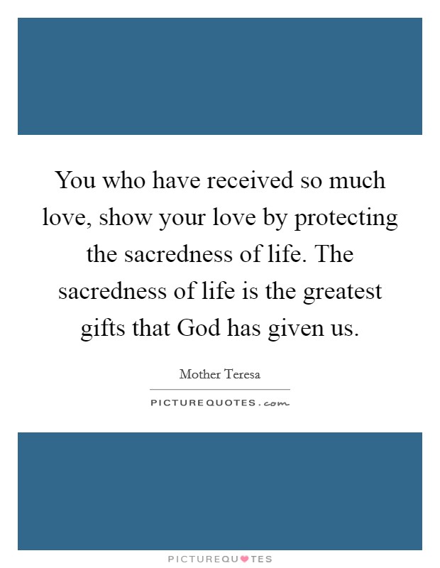 You who have received so much love, show your love by protecting the sacredness of life. The sacredness of life is the greatest gifts that God has given us. Picture Quote #1