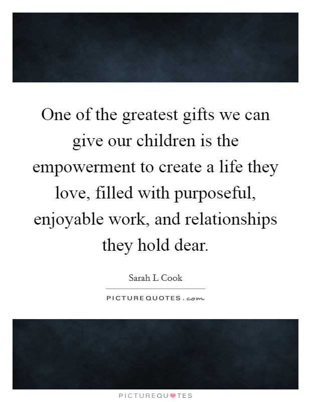 One of the greatest gifts we can give our children is the empowerment to create a life they love, filled with purposeful, enjoyable work, and relationships they hold dear. Picture Quote #1