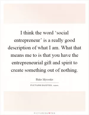 I think the word ‘social entrepreneur’ is a really good description of what I am. What that means me to is that you have the entrepreneurial gift and spirit to create something out of nothing Picture Quote #1