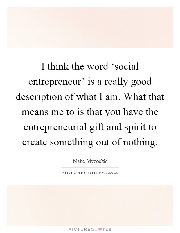 I think the word ‘social entrepreneur' is a really good description of what I am. What that means me to is that you have the entrepreneurial gift and spirit to create something out of nothing. Picture Quote #1