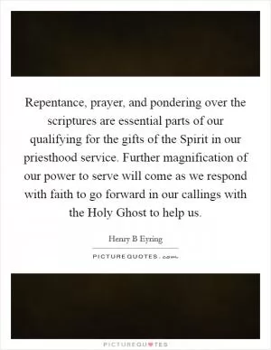 Repentance, prayer, and pondering over the scriptures are essential parts of our qualifying for the gifts of the Spirit in our priesthood service. Further magnification of our power to serve will come as we respond with faith to go forward in our callings with the Holy Ghost to help us Picture Quote #1