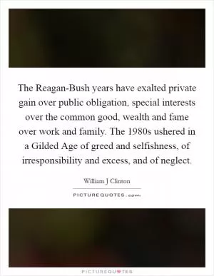 The Reagan-Bush years have exalted private gain over public obligation, special interests over the common good, wealth and fame over work and family. The 1980s ushered in a Gilded Age of greed and selfishness, of irresponsibility and excess, and of neglect Picture Quote #1