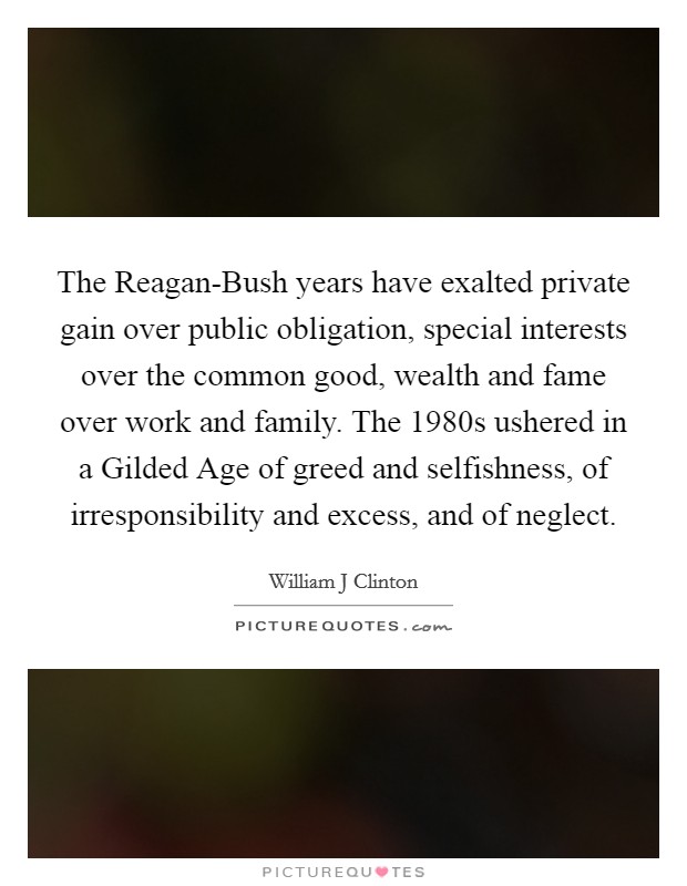 The Reagan-Bush years have exalted private gain over public obligation, special interests over the common good, wealth and fame over work and family. The 1980s ushered in a Gilded Age of greed and selfishness, of irresponsibility and excess, and of neglect. Picture Quote #1
