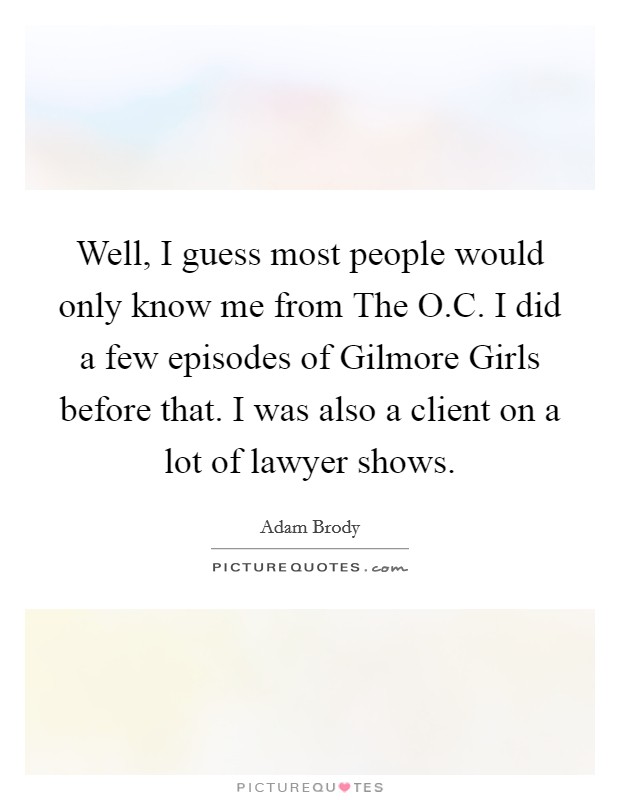 Well, I guess most people would only know me from The O.C. I did a few episodes of Gilmore Girls before that. I was also a client on a lot of lawyer shows. Picture Quote #1