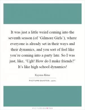 It was just a little weird coming into the seventh season (of ‘Gilmore Girls’), where everyone is already set in their ways and their dynamics, and you sort of feel like you’re coming into a party late. So I was just, like, ‘Ugh! How do I make friends?’ It’s like high school dynamics! Picture Quote #1