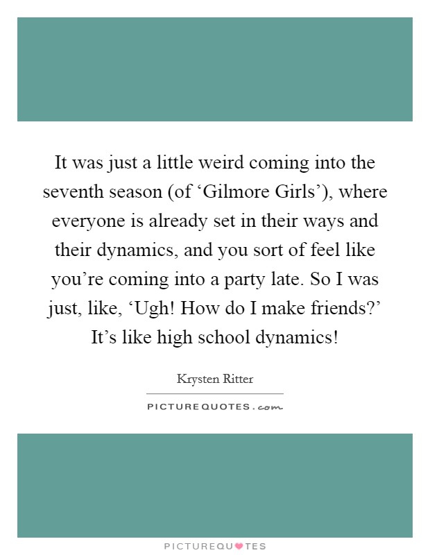 It was just a little weird coming into the seventh season (of ‘Gilmore Girls'), where everyone is already set in their ways and their dynamics, and you sort of feel like you're coming into a party late. So I was just, like, ‘Ugh! How do I make friends?' It's like high school dynamics! Picture Quote #1