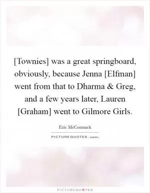 [Townies] was a great springboard, obviously, because Jenna [Elfman] went from that to Dharma and Greg, and a few years later, Lauren [Graham] went to Gilmore Girls Picture Quote #1