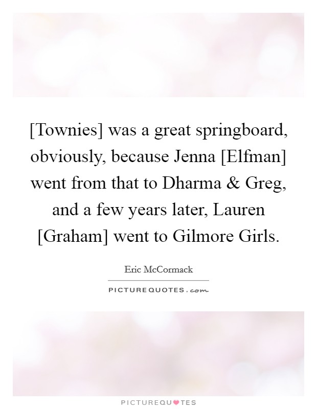 [Townies] was a great springboard, obviously, because Jenna [Elfman] went from that to Dharma and Greg, and a few years later, Lauren [Graham] went to Gilmore Girls. Picture Quote #1