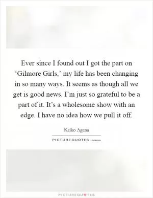 Ever since I found out I got the part on ‘Gilmore Girls,’ my life has been changing in so many ways. It seems as though all we get is good news. I’m just so grateful to be a part of it. It’s a wholesome show with an edge. I have no idea how we pull it off Picture Quote #1