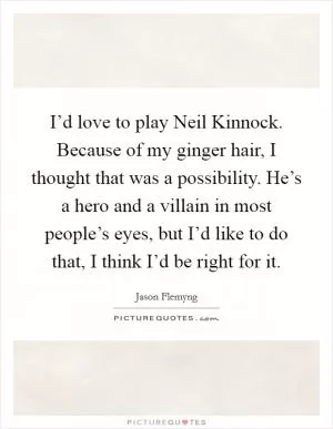 I’d love to play Neil Kinnock. Because of my ginger hair, I thought that was a possibility. He’s a hero and a villain in most people’s eyes, but I’d like to do that, I think I’d be right for it Picture Quote #1
