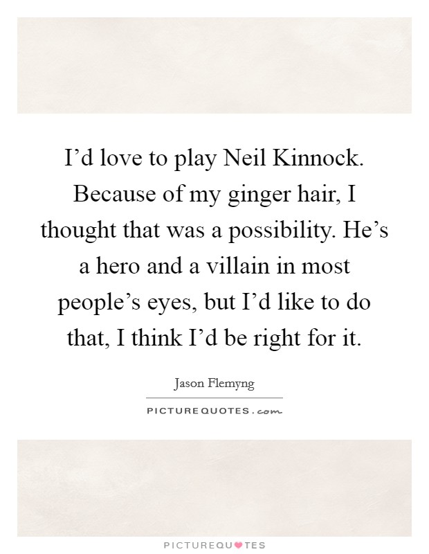 I'd love to play Neil Kinnock. Because of my ginger hair, I thought that was a possibility. He's a hero and a villain in most people's eyes, but I'd like to do that, I think I'd be right for it. Picture Quote #1
