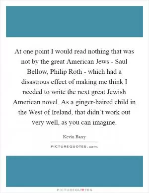 At one point I would read nothing that was not by the great American Jews - Saul Bellow, Philip Roth - which had a disastrous effect of making me think I needed to write the next great Jewish American novel. As a ginger-haired child in the West of Ireland, that didn’t work out very well, as you can imagine Picture Quote #1