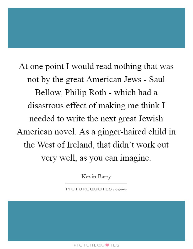 At one point I would read nothing that was not by the great American Jews - Saul Bellow, Philip Roth - which had a disastrous effect of making me think I needed to write the next great Jewish American novel. As a ginger-haired child in the West of Ireland, that didn't work out very well, as you can imagine. Picture Quote #1