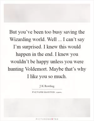But you’ve been too busy saving the Wizarding world. Well ... I can’t say I’m surprised. I knew this would happen in the end. I knew you wouldn’t be happy unless you were hunting Voldemort. Maybe that’s why I like you so much Picture Quote #1