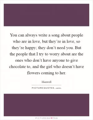 You can always write a song about people who are in love, but they’re in love, so they’re happy; they don’t need you. But the people that I try to worry about are the ones who don’t have anyone to give chocolate to, and the girl who doesn’t have flowers coming to her Picture Quote #1