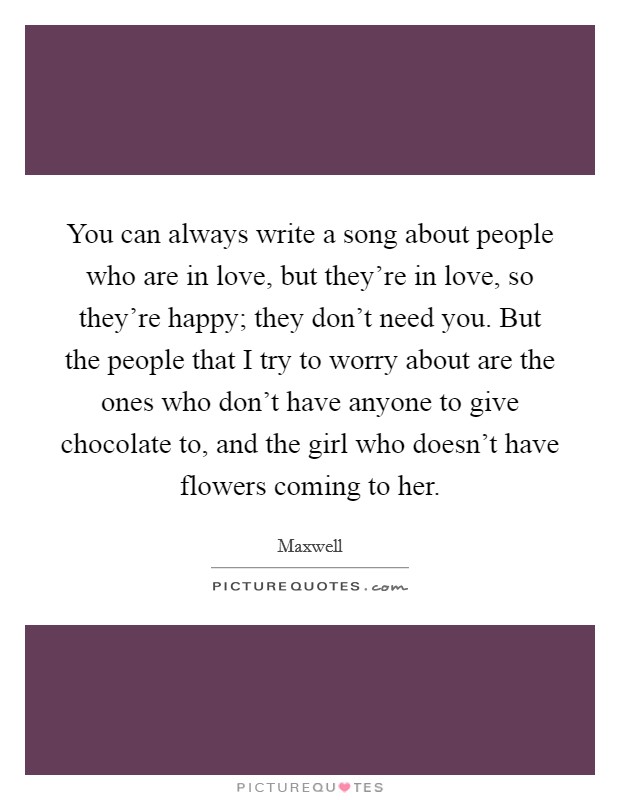 You can always write a song about people who are in love, but they're in love, so they're happy; they don't need you. But the people that I try to worry about are the ones who don't have anyone to give chocolate to, and the girl who doesn't have flowers coming to her. Picture Quote #1