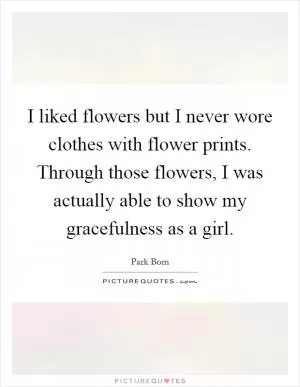 I liked flowers but I never wore clothes with flower prints. Through those flowers, I was actually able to show my gracefulness as a girl Picture Quote #1