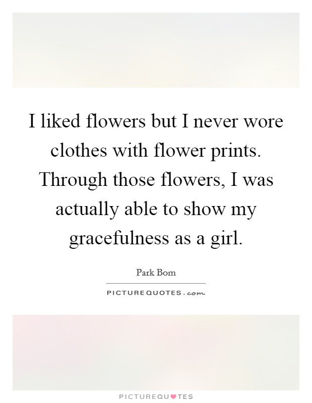 I liked flowers but I never wore clothes with flower prints. Through those flowers, I was actually able to show my gracefulness as a girl. Picture Quote #1