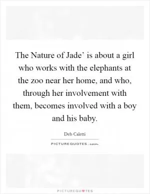 The Nature of Jade’ is about a girl who works with the elephants at the zoo near her home, and who, through her involvement with them, becomes involved with a boy and his baby Picture Quote #1