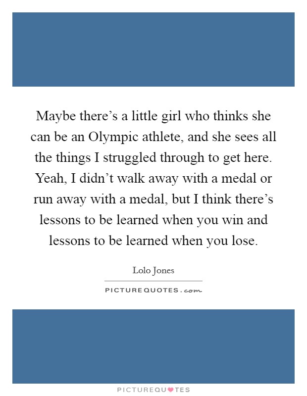 Maybe there's a little girl who thinks she can be an Olympic athlete, and she sees all the things I struggled through to get here. Yeah, I didn't walk away with a medal or run away with a medal, but I think there's lessons to be learned when you win and lessons to be learned when you lose. Picture Quote #1