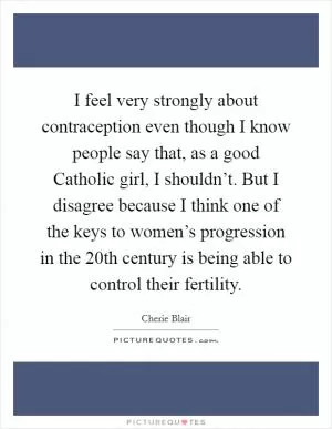 I feel very strongly about contraception even though I know people say that, as a good Catholic girl, I shouldn’t. But I disagree because I think one of the keys to women’s progression in the 20th century is being able to control their fertility Picture Quote #1