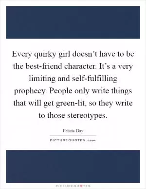 Every quirky girl doesn’t have to be the best-friend character. It’s a very limiting and self-fulfilling prophecy. People only write things that will get green-lit, so they write to those stereotypes Picture Quote #1
