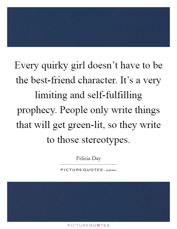 Every quirky girl doesn't have to be the best-friend character. It's a very limiting and self-fulfilling prophecy. People only write things that will get green-lit, so they write to those stereotypes. Picture Quote #1