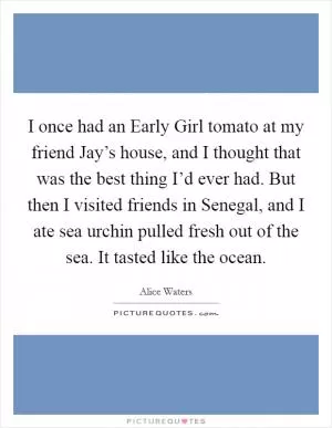 I once had an Early Girl tomato at my friend Jay’s house, and I thought that was the best thing I’d ever had. But then I visited friends in Senegal, and I ate sea urchin pulled fresh out of the sea. It tasted like the ocean Picture Quote #1