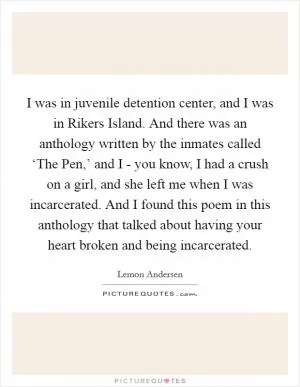 I was in juvenile detention center, and I was in Rikers Island. And there was an anthology written by the inmates called ‘The Pen,’ and I - you know, I had a crush on a girl, and she left me when I was incarcerated. And I found this poem in this anthology that talked about having your heart broken and being incarcerated Picture Quote #1