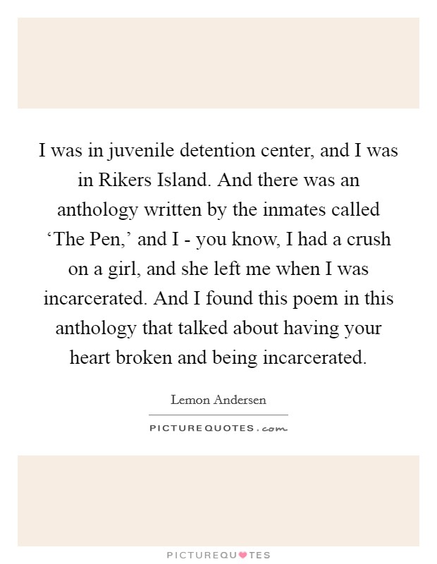 I was in juvenile detention center, and I was in Rikers Island. And there was an anthology written by the inmates called ‘The Pen,' and I - you know, I had a crush on a girl, and she left me when I was incarcerated. And I found this poem in this anthology that talked about having your heart broken and being incarcerated. Picture Quote #1