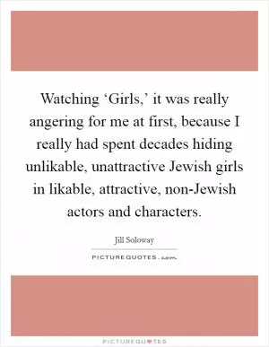Watching ‘Girls,’ it was really angering for me at first, because I really had spent decades hiding unlikable, unattractive Jewish girls in likable, attractive, non-Jewish actors and characters Picture Quote #1