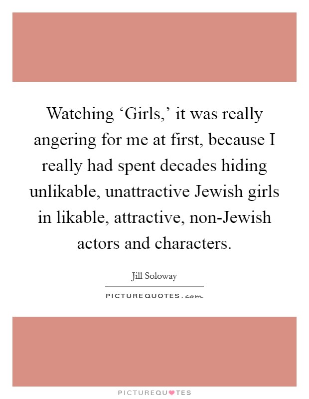 Watching ‘Girls,' it was really angering for me at first, because I really had spent decades hiding unlikable, unattractive Jewish girls in likable, attractive, non-Jewish actors and characters. Picture Quote #1