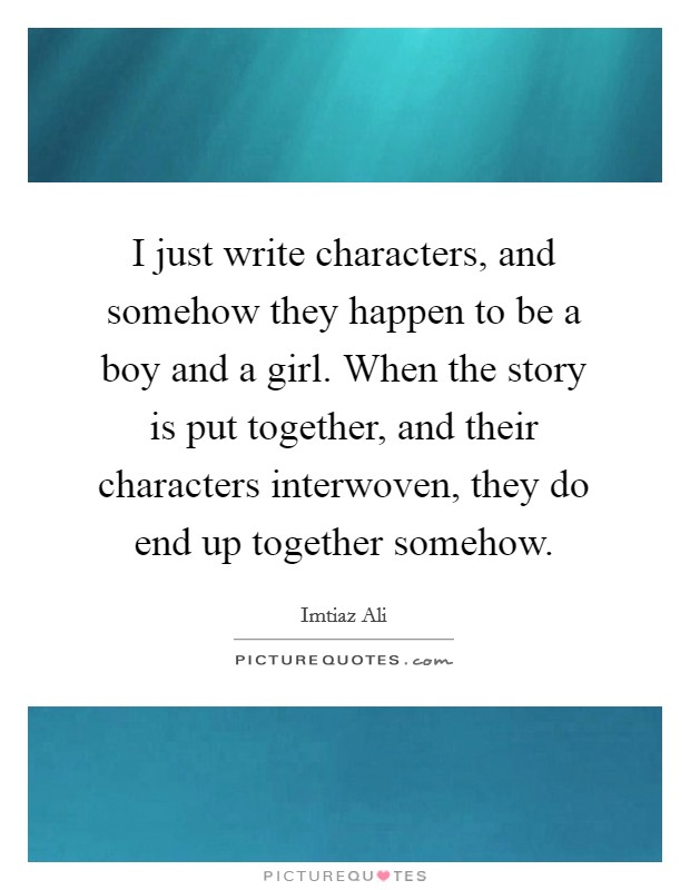 I just write characters, and somehow they happen to be a boy and a girl. When the story is put together, and their characters interwoven, they do end up together somehow. Picture Quote #1