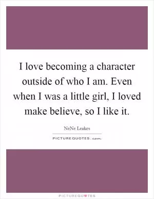 I love becoming a character outside of who I am. Even when I was a little girl, I loved make believe, so I like it Picture Quote #1
