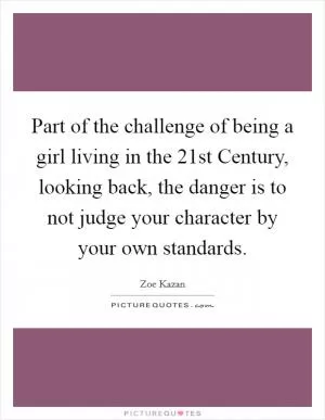 Part of the challenge of being a girl living in the 21st Century, looking back, the danger is to not judge your character by your own standards Picture Quote #1
