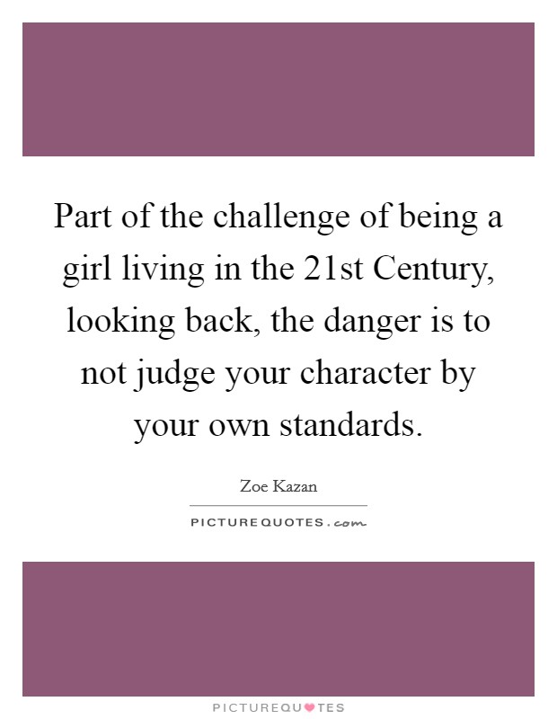 Part of the challenge of being a girl living in the 21st Century, looking back, the danger is to not judge your character by your own standards. Picture Quote #1