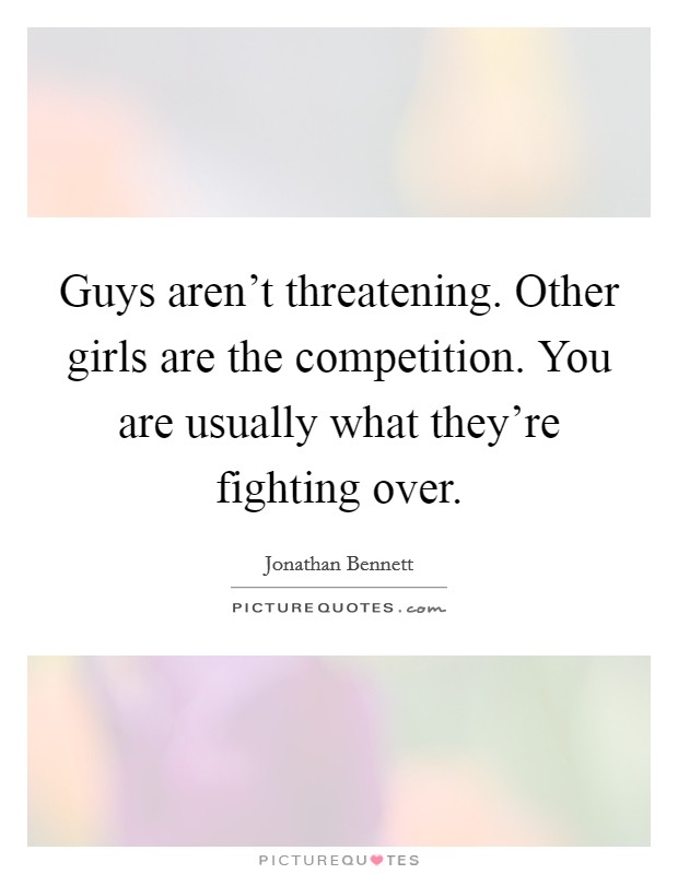 Guys aren't threatening. Other girls are the competition. You are usually what they're fighting over. Picture Quote #1