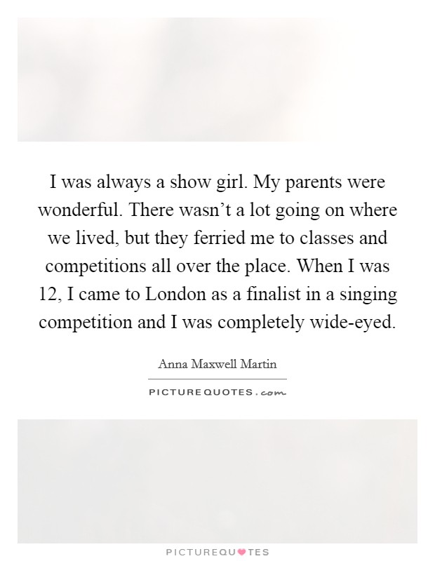 I was always a show girl. My parents were wonderful. There wasn't a lot going on where we lived, but they ferried me to classes and competitions all over the place. When I was 12, I came to London as a finalist in a singing competition and I was completely wide-eyed. Picture Quote #1
