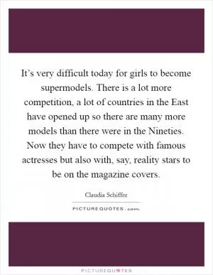 It’s very difficult today for girls to become supermodels. There is a lot more competition, a lot of countries in the East have opened up so there are many more models than there were in the Nineties. Now they have to compete with famous actresses but also with, say, reality stars to be on the magazine covers Picture Quote #1