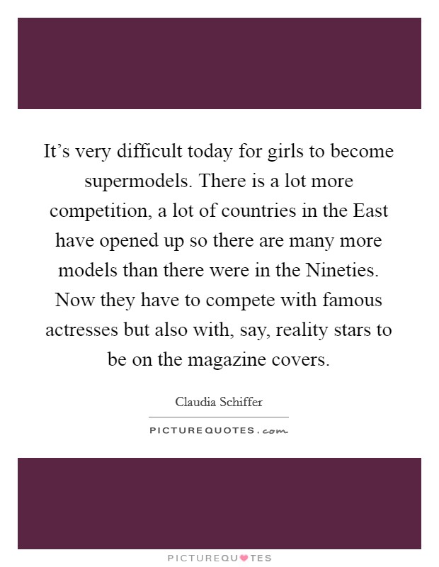 It's very difficult today for girls to become supermodels. There is a lot more competition, a lot of countries in the East have opened up so there are many more models than there were in the Nineties. Now they have to compete with famous actresses but also with, say, reality stars to be on the magazine covers. Picture Quote #1