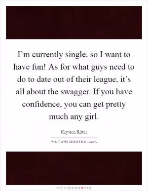 I’m currently single, so I want to have fun! As for what guys need to do to date out of their league, it’s all about the swagger. If you have confidence, you can get pretty much any girl Picture Quote #1