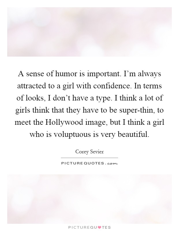 A sense of humor is important. I'm always attracted to a girl with confidence. In terms of looks, I don't have a type. I think a lot of girls think that they have to be super-thin, to meet the Hollywood image, but I think a girl who is voluptuous is very beautiful. Picture Quote #1