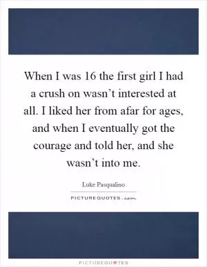 When I was 16 the first girl I had a crush on wasn’t interested at all. I liked her from afar for ages, and when I eventually got the courage and told her, and she wasn’t into me Picture Quote #1