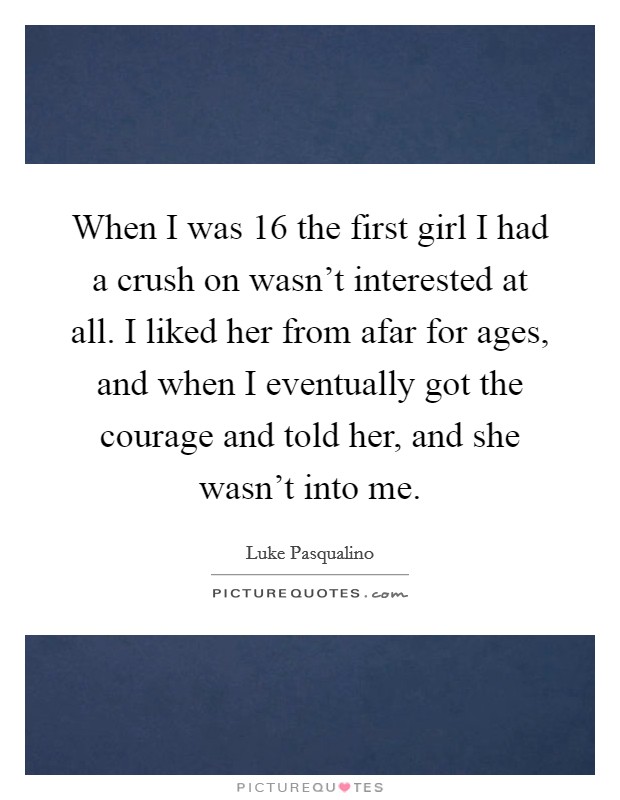 When I was 16 the first girl I had a crush on wasn't interested at all. I liked her from afar for ages, and when I eventually got the courage and told her, and she wasn't into me. Picture Quote #1