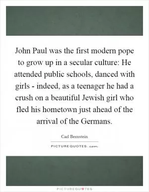 John Paul was the first modern pope to grow up in a secular culture: He attended public schools, danced with girls - indeed, as a teenager he had a crush on a beautiful Jewish girl who fled his hometown just ahead of the arrival of the Germans Picture Quote #1