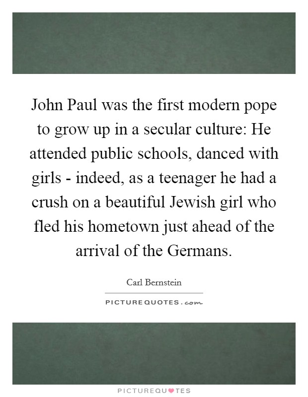 John Paul was the first modern pope to grow up in a secular culture: He attended public schools, danced with girls - indeed, as a teenager he had a crush on a beautiful Jewish girl who fled his hometown just ahead of the arrival of the Germans. Picture Quote #1